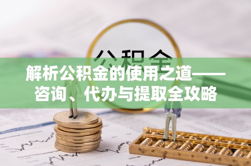 安宁解析公积金的使用之道——咨询、代办与提取全攻略
