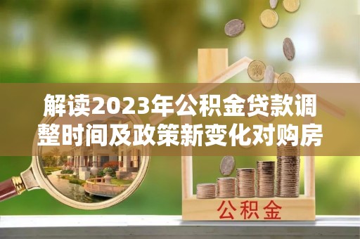 安宁解读2023年公积金贷款调整时间及政策新变化对购房的影响